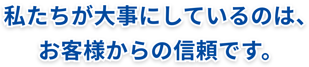 私たちが大事にしているのは、お客様からの信頼です。